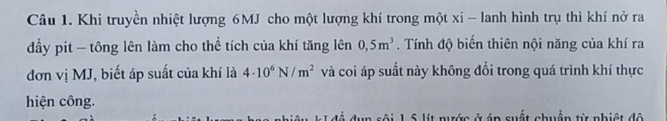 Khi truyền nhiệt lượng 6MJ cho một lượng khí trong một xi - lanh hình trụ thì khí nở ra 
đẩy pit - tông lên làm cho thể tích của khí tăng lên 0,5m^3. Tính độ biến thiên nội năng của khí ra 
đơn vị MJ, biết áp suất của khí là 4· 10^6N/m^2 và coi áp suất này không đổi trong quá trình khí thực 
hiện công. 
ài 1 5 lít nước ở áp suất chuẩn từ nhiệt độ