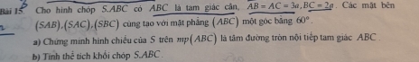 Cho hình chóp S. ABC có ABC là tam giác cân, overline AB=AC=3a, BC=2a. Các mặt bên 
L (SAB),(SAC),(SBC) cùng tạo với mặt phẳng (ABC) một góc bằng 60°. 
a) Chứng minh hình chiếu của S trên mp(ABC) là tâm đường tròn nội tiếp tam giác ABC. 
b) Tính thể tích khối chóp S. ABC.