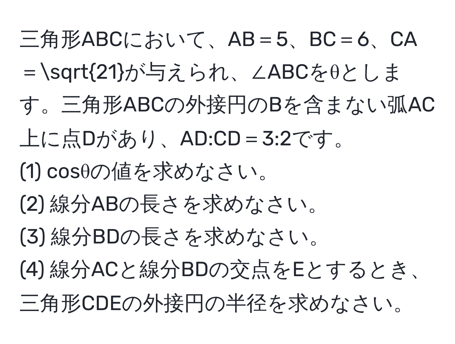 三角形ABCにおいて、AB＝5、BC＝6、CA＝sqrt(21)が与えられ、∠ABCをθとします。三角形ABCの外接円のBを含まない弧AC上に点Dがあり、AD:CD＝3:2です。
(1) cosθの値を求めなさい。
(2) 線分ABの長さを求めなさい。
(3) 線分BDの長さを求めなさい。
(4) 線分ACと線分BDの交点をEとするとき、三角形CDEの外接円の半径を求めなさい。