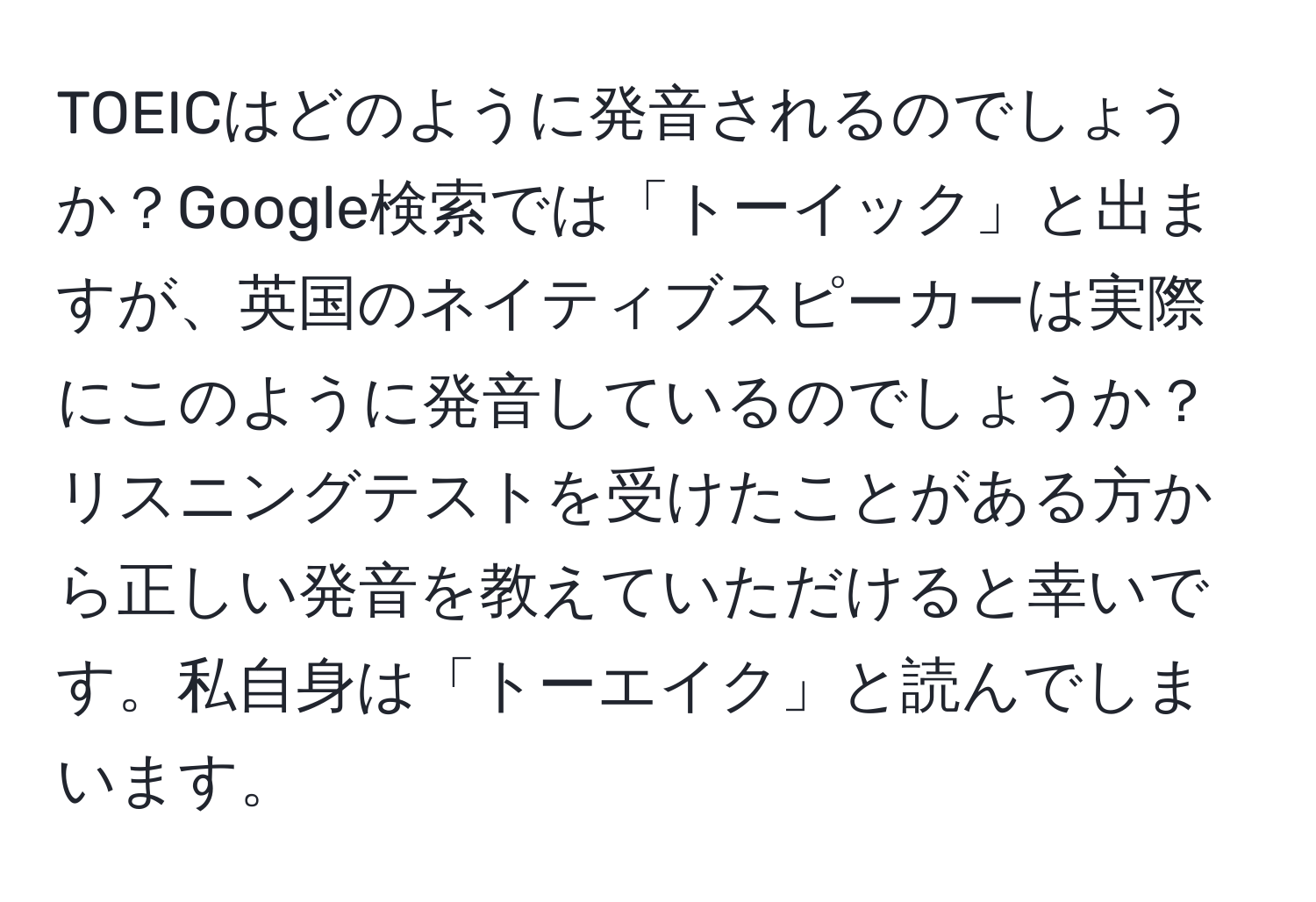 TOEICはどのように発音されるのでしょうか？Google検索では「トーイック」と出ますが、英国のネイティブスピーカーは実際にこのように発音しているのでしょうか？リスニングテストを受けたことがある方から正しい発音を教えていただけると幸いです。私自身は「トーエイク」と読んでしまいます。