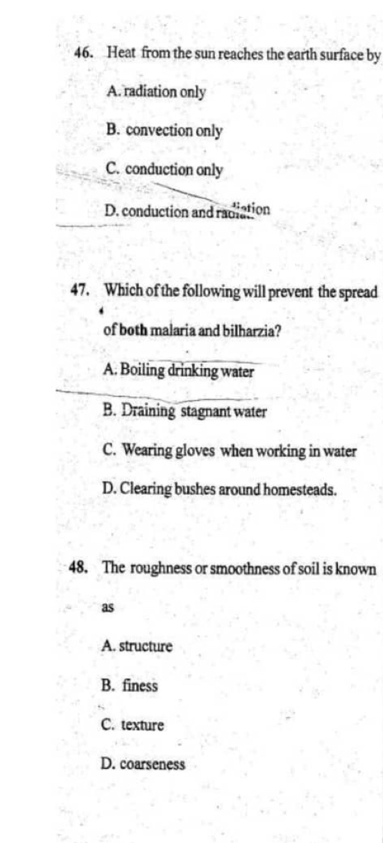 Heat from the sun reaches the earth surface by
A. radiation only
B. convection only
C. conduction only
D. conduction and radiation
47. Which of the following will prevent the spread
of both malaria and bilharzia?
A. Boiling drinking water
B. Draining stagnant water
C. Wearing gloves when working in water
D. Clearing bushes around homesteads.
48. The roughness or smoothness of soil is known
as
A. structure
B. finess
C. texture
D. coarseness