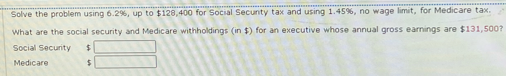 Solve the problem using 6.2%, up to $128,400 for Social Security tax and using 1.45%, no wage limit, for Medicare tax. 
What are the social security and Medicare withholdings (in $) for an executive whose annual gross earnings are $131,500? 
Social Security $ 
Medicare $