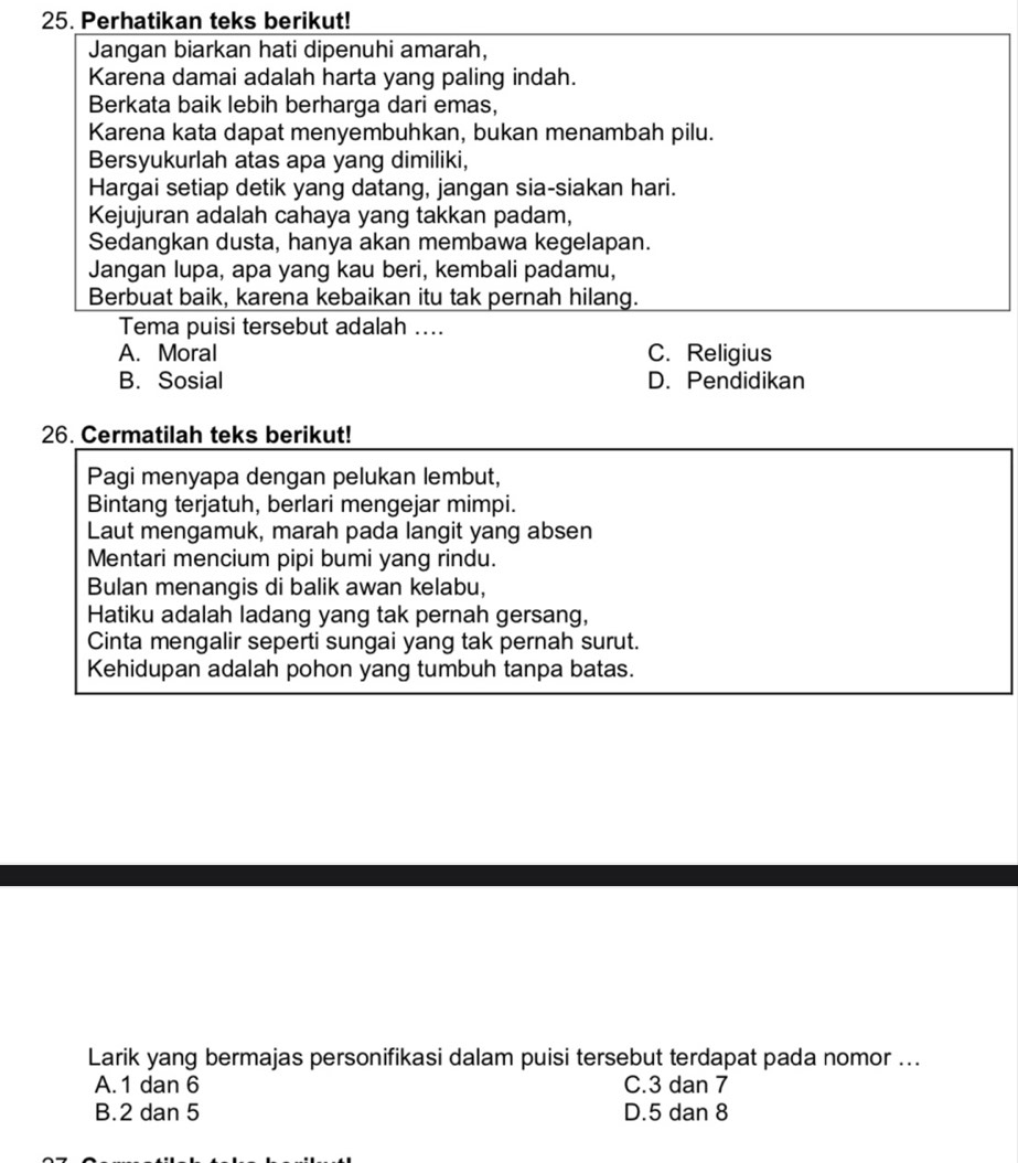 Perhatikan teks berikut!
Jangan biarkan hati dipenuhi amarah,
Karena damai adalah harta yang paling indah.
Berkata baik lebih berharga dari emas,
Karena kata dapat menyembuhkan, bukan menambah pilu.
Bersyukurlah atas apa yang dimiliki,
Hargai setiap detik yang datang, jangan sia-siakan hari.
Kejujuran adalah cahaya yang takkan padam,
Sedangkan dusta, hanya akan membawa kegelapan.
Jangan lupa, apa yang kau beri, kembali padamu,
Berbuat baik, karena kebaikan itu tak pernah hilang.
Tema puisi tersebut adalah ....
A. Moral C. Religius
B. Sosial D. Pendidikan
26. Cermatilah teks berikut!
Pagi menyapa dengan pelukan lembut,
Bintang terjatuh, berlari mengejar mimpi.
Laut mengamuk, marah pada langit yang absen
Mentari mencium pipi bumi yang rindu.
Bulan menangis di balik awan kelabu,
Hatiku adalah ladang yang tak pernah gersang,
Cinta mengalir seperti sungai yang tak pernah surut.
Kehidupan adalah pohon yang tumbuh tanpa batas.
Larik yang bermajas personifikasi dalam puisi tersebut terdapat pada nomor ...
A. 1 dan 6 C. 3 dan 7
B. 2 dan 5 D. 5 dan 8