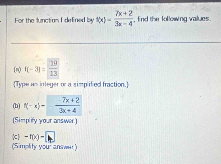 For the function f defined by f(x)= (7x+2)/3x-4  , find the following values. 
(a) f(-3)= 19/13 
(Type an integer or a simplified fraction.) 
(b) f(-x)=- (-7x+2)/3x+4 
(Simplify your answer.) 
(c) -f(x)=□
(Simplify your answer.)