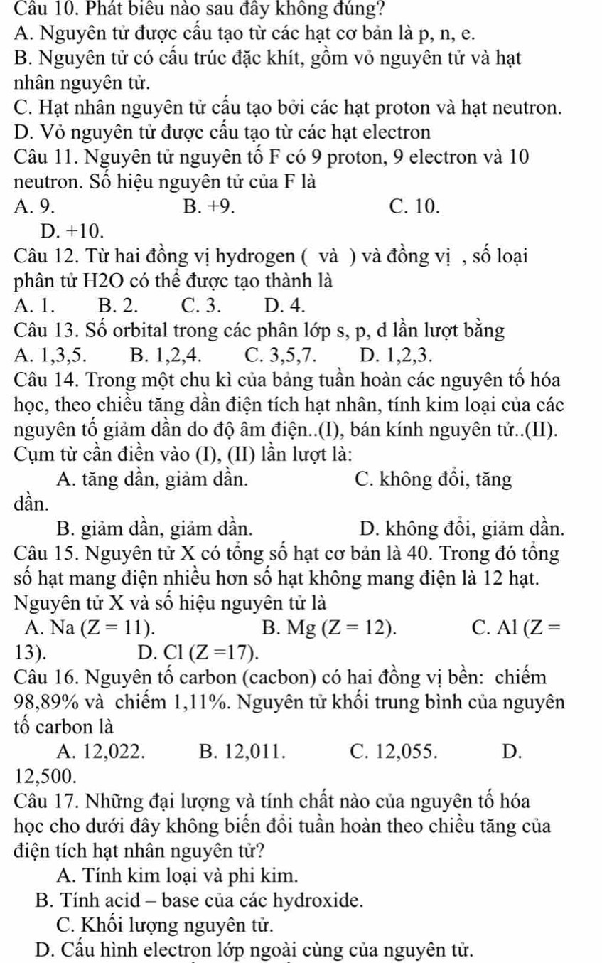 Cầu 10. Phát biểu nào sau đây không đúng?
A. Nguyên tử được cấu tạo từ các hạt cơ bản là p, n, e.
B. Nguyên tử có cấu trúc đặc khít, gồm vỏ nguyên tử và hạt
nhân nguyên tử.
C. Hạt nhân nguyên tử cấu tạo bởi các hạt proton và hạt neutron.
D. Vỏ nguyên tử được cầu tạo từ các hạt electron
Câu 11. Nguyên tử nguyên tố F có 9 proton, 9 electron và 10
neutron. Số hiệu nguyên tử của F là
A. 9. B. +9. C. 10.
D. +10.
Câu 12. Từ hai đồng vị hydrogen ( và ) và đồng vị , số loại
phân tử H2O có thể được tạo thành là
A. 1. B. 2. C. 3. D. 4.
Câu 13. Số orbital trong các phân lớp s, p, d lần lượt bằng
A. 1,3,5. B. 1,2,4. C. 3,5,7. D. 1,2,3.
Câu 14. Trong một chu kì của bảng tuần hoàn các nguyên tổ hóa
học, theo chiều tăng dần điện tích hạt nhân, tính kim loại của các
nguyên tố giảm dần do độ âm điện..(I), bán kính nguyên tử..(II).
Cụm từ cần điền vào (I), (II) lần lượt là:
A. tăng dần, giảm dần. C. không đồi, tăng
dần.
B. giảm dần, giảm dần. D. không đồi, giảm dần.
Câu 15. Nguyên tử X có tổng số hạt cơ bản là 40. Trong đó tổng
số hạt mang điện nhiều hơn số hạt không mang điện là 12 hạt.
Nguyên tử X và số hiệu nguyên tử là
A. Na(Z=11). B. Mg(Z=12). C. Al(Z=
13). D. C1(Z=17).
Câu 16. Nguyên tố carbon (cacbon) có hai đồng vị bền: chiếm
98,89% và chiếm 1,11%. Nguyên tử khối trung bình của nguyên
tố carbon là
A. 12,022. B. 12,011. C. 12,055. D.
12,500.
Câu 17. Những đại lượng và tính chất nào của nguyên tố hóa
học cho dưới đây không biến đổi tuần hoàn theo chiều tăng của
điện tích hạt nhân nguyên tử?
A. Tính kim loại và phi kim.
B. Tính acid - base của các hydroxide.
C. Khối lượng nguyên tử.
D. Cấu hình electron lớp ngoài cùng của nguyên tử.