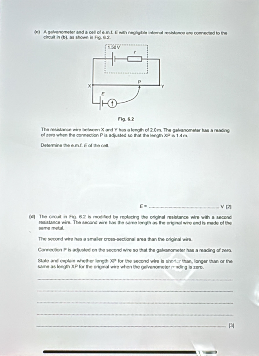 A galvanometer and a cell of e. m.f. E with negligible internal resistance are connected to the 
circuit in (b), as shown in Fig. 6.2. 
The resistance wire between X and Y has a length of 2.0m. The galvanometer has a reading 
of zero when the connection P is adjusted so that the length XP is 1.4 m. 
Determine the e. m.f. E of the cell.
E= _
V[2]
(d) The circuit in Fig. 6.2 is modified by replacing the original resistance wire with a second 
resistance wire. The second wire has the same length as the original wire and is made of the 
same metal. 
The second wire has a smaller cross-sectional area than the original wire. 
Connection P is adjusted on the second wire so that the galvanometer has a reading of zero. 
State and explain whether length XP for the second wire is shorter than, longer than or the 
same as length XP for the original wire when the galvanometer reading is zero. 
_ 
_ 
_ 
_ 
_[3]