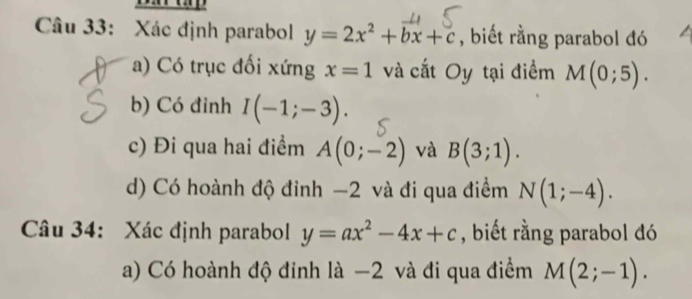 Xác định parabol y=2x^2+bx+c , biết rằng parabol đó 
a) Có trục đối xứng x=1 và cắt Oy tại điểm M(0;5). 
b) Có đỉnh I(-1;-3). 
c) Đi qua hai điểm A(0;-2) và B(3;1). 
d) Có hoành độ đỉnh −2 và đi qua điểm N(1;-4). 
Câu 34: Xác định parabol y=ax^2-4x+c , biết rằng parabol đó 
a) Có hoành độ đinh là −2 và đi qua điểm M(2;-1).