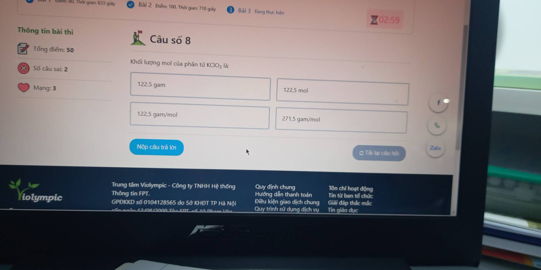 m: 80. Thời gian: 633 giây Bài 2 Điểm: 100. Thời gian: 710 giây Bài 3 Đang thực hiện
02:59
Thông tin bài thi
Câu số 8
Tổng điểm: 50
Khối lượng mol của phân tử KClO_3 là:
X Số câu sai: 2
122.5 gam
Mạng: 3 122,5 mol
122,5 gam/mol 271,5 gam/mol
B
Nộp câu trả lời Zalo
= Tải lại câu hỏi
Trung tâm Violympic - Công ty TNHH Hệ thống Quy định chung Tôn chỉ hoạt động
Thông tin FPT. Hướng dẫn thanh toán Tin từ ban tổ chức
fiolympic Điều kiện giao dịch chung Giải đáp thắc mắc
GPĐKKD số 0104128565 do Sở KHĐT TP Hà Nội
Quy trình sử dụng dịch vụ Tin giáo dục