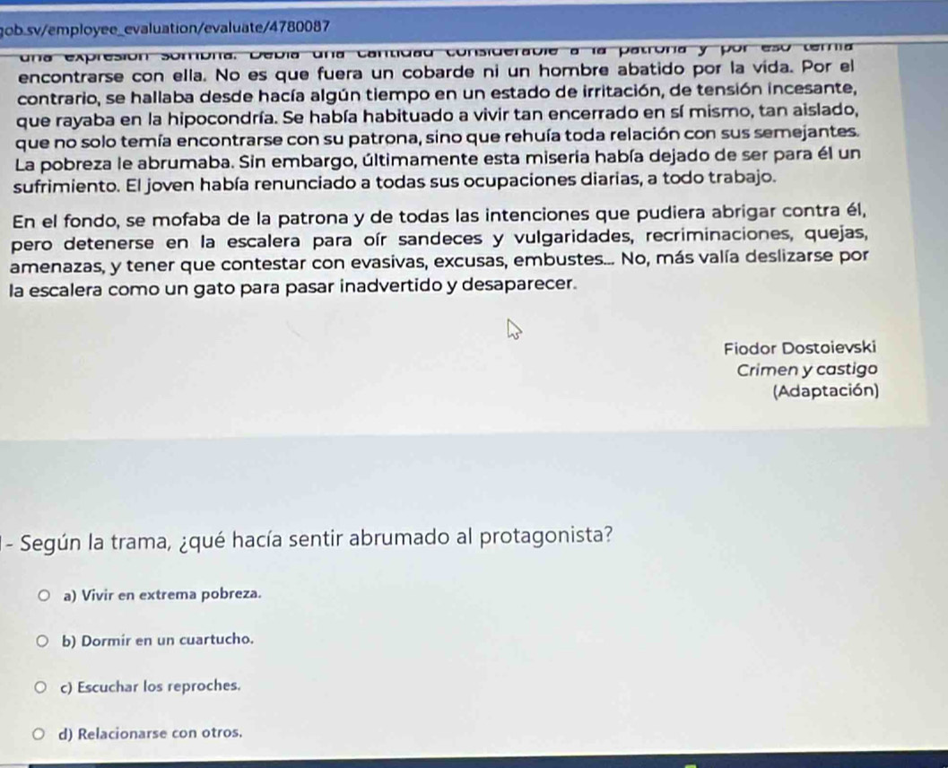 una expresión sombra. Debía una cantidad considerable a la patroría y por eso temía
encontrarse con ella. No es que fuera un cobarde ni un hombre abatido por la vida. Por el
contrario, se hallaba desde hacía algún tiempo en un estado de irritación, de tensión incesante,
que rayaba en la hipocondría. Se había habituado a vivir tan encerrado en sí mismo, tan aislado,
que no solo temía encontrarse con su patrona, sino que rehuía toda relación con sus semejantes.
La pobreza le abrumaba. Sin embargo, últimamente esta miseria había dejado de ser para él un
sufrimiento. El joven había renunciado a todas sus ocupaciones diarias, a todo trabajo.
En el fondo, se mofaba de la patrona y de todas las intenciones que pudiera abrigar contra él,
pero detenerse en la escalera para oír sandeces y vulgaridades, recriminaciones, quejas,
amenazas, y tener que contestar con evasivas, excusas, embustes... No, más valía deslizarse por
la escalera como un gato para pasar inadvertido y desaparecer.
Fiodor Dostoievski
Crimen y castigo
(Adaptación)
- Según la trama, ¿qué hacía sentir abrumado al protagonista?
a) Vivir en extrema pobreza.
b) Dormir en un cuartucho.
c) Escuchar los reproches.
d) Relacionarse con otros.