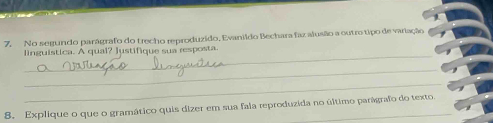 No segundo parágrafo do trecho reproduzido, Evanildo Bechara faz alusão a outro tipo de variação 
_ 
linguística. A qual? Justífique sua resposta. 
_ 
_ 
8. Explique o que o gramático quis dizer em sua fala reproduzida no último parágrafo do texto.