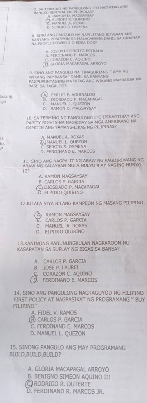 SA TERMINO NG PANGULONG ITO NAITATAG ANG
BANGKO SENTRAL NG PILIPINAS?
A. RAMON D. MAGSAYSAY
ELPÍDIO R. QUIRIN
C. MANUEL A. ROXAS
D. SERGIO S. OSMENA
8. SINO ANG PANGULO NA NAPILITANG BITAWAN ANG
KANYANG POSISYON SA MALACANANG DAHIL SA GINANAP
NA PEOPLE POWER 2 O EDSA DOS?
A. JOSEPH EJERCITO ESTRADA
B. FERDINAND E. MARCOS
C. CORAZON C. AQUINO
D GLORIA MACAPAGAL ARROYO
9. SINO ANG PANGULO NA TINAGURIANG " AMA NG
WIKANG PAMBANSA” DAHIL SA KANYANG
PAGPUPUNYAGING MATATAG ANG WIKANG PAMBANSA NA
BASE SA TAGALOG?
A EMILIO F. AGUINALDO
tasang B. DIOSDADO P. MACAPAGAL
ga
C. MANUEL L. QUEZON
D. RAMON D. MAGSAYSAY
10. SA TERMINO NG PANGULONG ITO IPINAGTIBAY ANG
PARITY RIGHTS NA NAGBIGAY SA MGA AMERIKANO NA
GAMITIN ANG YAMANG-LIKAS NG PILIPINAS?
35 A. MANUEL A. ROXAS
do.
(B.)MANUEL L. QUEZON

C. SERGIO S. OSMENA
D. FERDINAND E. MARCOS
11. SINO ANG NAGPALIT NG ARAW NG PAGDIRIWANG NG
ARAW NG KALAYAAN MULA HULYO 4 AY NAGING HUNYO
12?
A. RAMON MAGSAYSAY
B. CARLOS P. GARCIA
C DIOSDADO P. MACAPAGAL
D. ELPIDIO QUIRINO
12.KILALA SIYA BILANG KAMPEON NG MASANG PILIPINO.
A RAMON MAGSAYSAY
B. CARLOS P. GARCIA
C. MANUEL A. ROXAS
D. ELPIDIO QUIRINO
13.KANINONG PANUNUNGKULAN NAGKAROON NG
KASAPATAN SA SUPLAY NG BIGAS SA BANSA?
A. CARLOS P. GARCIA
B. JOSE P. LAUREL
C. CORAZON C. AQUINO
D. FERDINAND E. MARCOS
14. SINO ANG PANGULONG NAGTAGUYOD NG FILIPINO
FIRST POLICY AT NAGPASIKAT NG PROGRAMANG ` BUY
FILIPINO”
A. FIDEL V. RAMOS
⑥ CARLOS P. GARCIA
C. FERDINAND E. MARCOS
D. MANUEL L. QUEZON
15. SINONG PANGULO ANG MAY PROGRAMANG
BUILD,BUILD,BUILD?
A. GLORIA MACAPAGAL ARROYO
B. BENIGNO SIMEON AQUINO III
C RODRIGO R. DUTERTE
D. FERDINAND R. MARCOS JR.