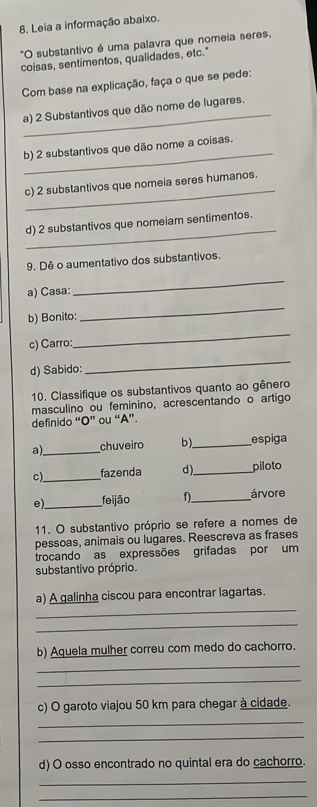 Leia a informação abaixo. 
"O substantivo é uma palavra que nomeia seres, 
coisas, sentimentos, qualidades, etc." 
Com base na explicação, faça o que se pede: 
_a) 2 Substantivos que dão nome de lugares. 
_ 
b) 2 substantivos que dão nome a coisas. 
_ 
c) 2 substantivos que nomeia seres humanos. 
_ 
d) 2 substantivos que nomeiam sentimentos. 
9. Dê o aumentativo dos substantivos. 
a) Casa: 
_ 
b) Bonito: 
_ 
c) Carro: 
_ 
d) Sabido: 
_ 
10. Classifique os substantivos quanto ao gênero 
masculino ou feminino, acrescentando o artigo 
definido “O” ou “A”. 
a)_ 
chuveiro b)._ espiga 
c)_ 
fazenda d)_ piloto 
e)_ 
feijão f)_ árvore 
11. O substantivo próprio se refere a nomes de 
pessoas, animais ou lugares. Reescreva as frases 
trocando as expressões grifadas por um 
substantivo próprio. 
_ 
a) A galinha ciscou para encontrar lagartas. 
_ 
b) Aquela mulher correu com medo do cachorro. 
_ 
_ 
c) O garoto viajou 50 km para chegar à cidade. 
_ 
_ 
d) O osso encontrado no quintal era do cachorro. 
_ 
_