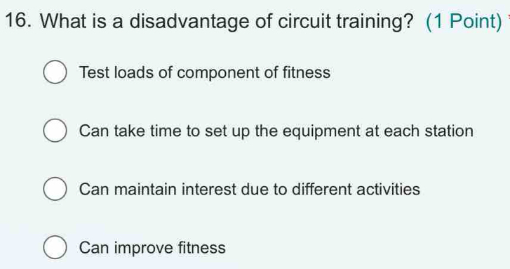 What is a disadvantage of circuit training? (1 Point)
Test loads of component of fitness
Can take time to set up the equipment at each station
Can maintain interest due to different activities
Can improve fitness