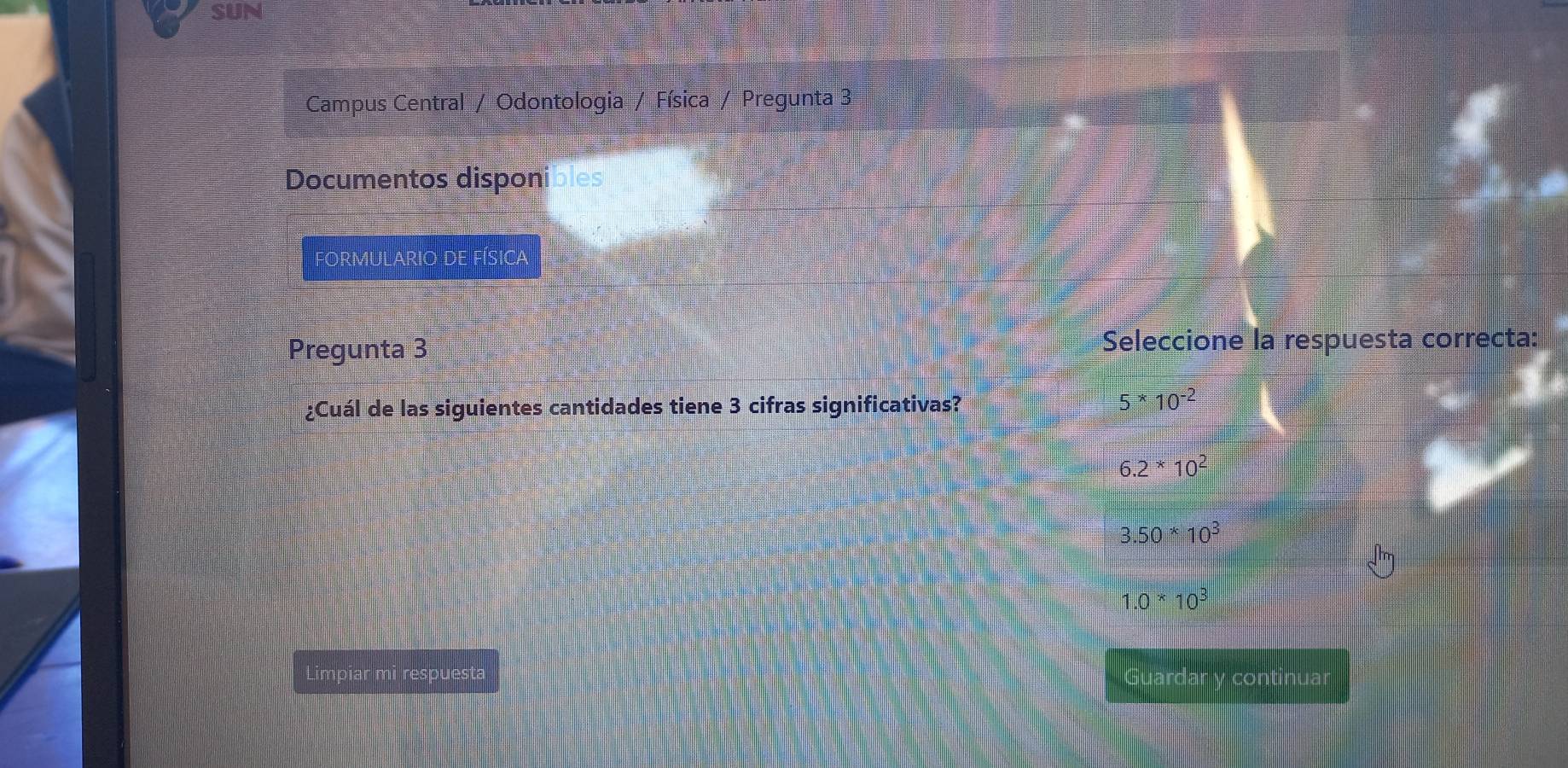 SUN
Campus Central / Odontologia / Física / Pregunta 3
Documentos disponibles
FORMULARIO DE FÍSIcA
Pregunta 3 Seleccione la respuesta correcta:
¿Cuál de las siguientes cantidades tiene 3 cifras significativas?
5^*10^(-2)
6.2*10^2
3.50*10^3
1.0*10^3
Limpiar mi respuesta Guardar y continuar