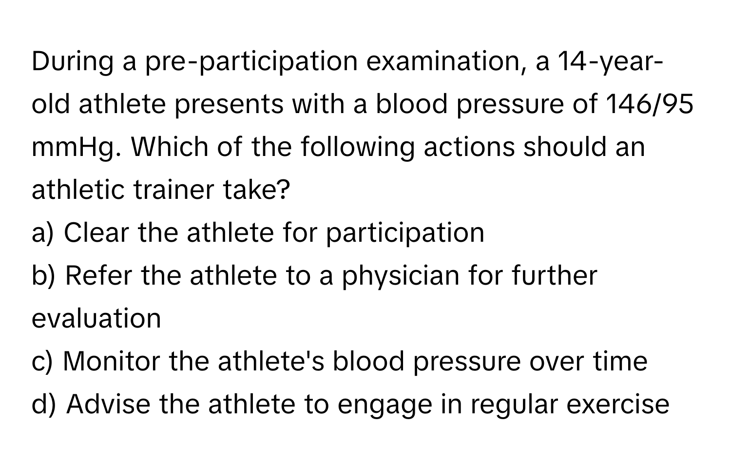 During a pre-participation examination, a 14-year-old athlete presents with a blood pressure of 146/95 mmHg. Which of the following actions should an athletic trainer take?

a) Clear the athlete for participation 
b) Refer the athlete to a physician for further evaluation 
c) Monitor the athlete's blood pressure over time 
d) Advise the athlete to engage in regular exercise