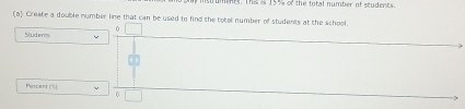 ments. This is 15% of the total number of studencs.
(a) Create a double nymber line that can be used to find the total number of students at the school.
0
Studer.
Pescent (%)
0