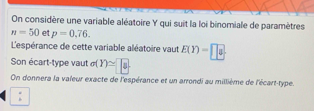 On considère une variable aléatoire Y qui suit la loi binomiale de paramètres
n=50 et p=0,76. 
L'espérance de cette variable aléatoire vaut E(Y)=□. 
Son écart-type vaut sigma (Y)≌ y. 
On donnera la valeur exacte de l'espérance et un arrondi au millième de l'écart-type.
 a/b 