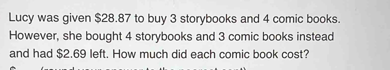 Lucy was given $28.87 to buy 3 storybooks and 4 comic books. 
However, she bought 4 storybooks and 3 comic books instead 
and had $2.69 left. How much did each comic book cost?