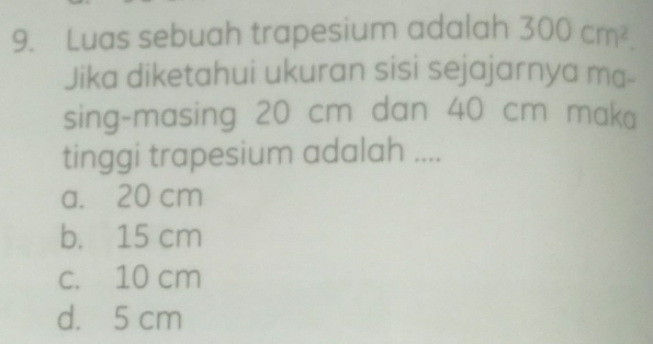 Luas sebuah trapesium adalah 300cm^2. 
Jika diketahui ukuran sisi sejajarnya ma-
sing-masing 20 cm dan 40 cm maka
tinggi trapesium adalah ....
a. 20 cm
b. 15 cm
c. 10 cm
d. 5 cm