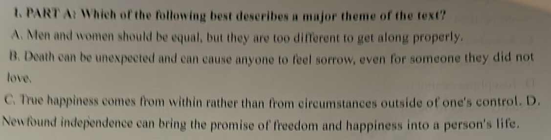 Which of the following best describes a major theme of the text?
A. Men and women should be equal, but they are too different to get along properly.
B. Death can be unexpected and can cause anyone to feel sorrow, even for someone they did not
love.
C. True happiness comes from within rather than from circumstances outside of one's control. D.
Newfound independence can bring the promise of freedom and happiness into a person's life.