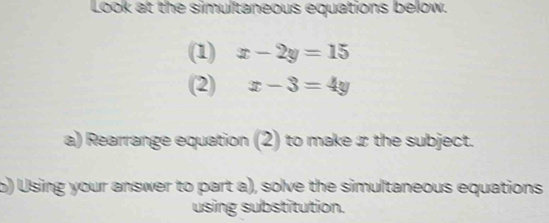 Look at the simultaneous equations below.
(1) x-2y=15
(2) x-3=4y
a) Rearrange equation (2) to make æ the subject.
b) Using your answer to part a), solve the simultaneous equations
using substitution.