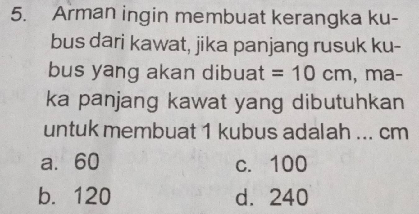 Arman ingin membuat kerangka ku-
bus dari kawat, jika panjang rusuk ku-
bus yang akan dibuat =10cm , ma-
ka panjang kawat yang dibutuhkan
untuk membuat 1 kubus adalah ... cm
a. 60 c. 100
b. 120 d. 240