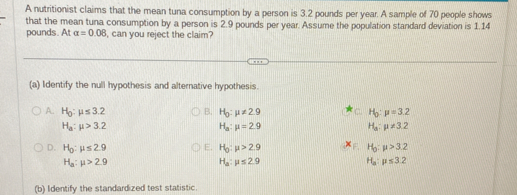 A nutritionist claims that the mean tuna consumption by a person is 3.2 pounds per year. A sample of 70 people shows
that the mean tuna consumption by a person is 2.9 pounds per year. Assume the population standard deviation is 1.14
pounds. At alpha =0.08 , can you reject the claim?
(a) Identify the null hypothesis and alternative hypothesis.
A. H_0:mu ≤ 3.2 B. H_0:mu != 2.9 H_0:mu =3.2
H_a:mu >3.2
H_a:mu =2.9
H_a:mu != 3.2
D. H_0:mu ≤ 2.9 H_0:mu >2.9 H_0:mu >3.2
E.
H_a:mu >2.9
H_a:mu ≤ 2.9
H_a:mu ≤ 3.2
(b) Identify the standardized test statistic.