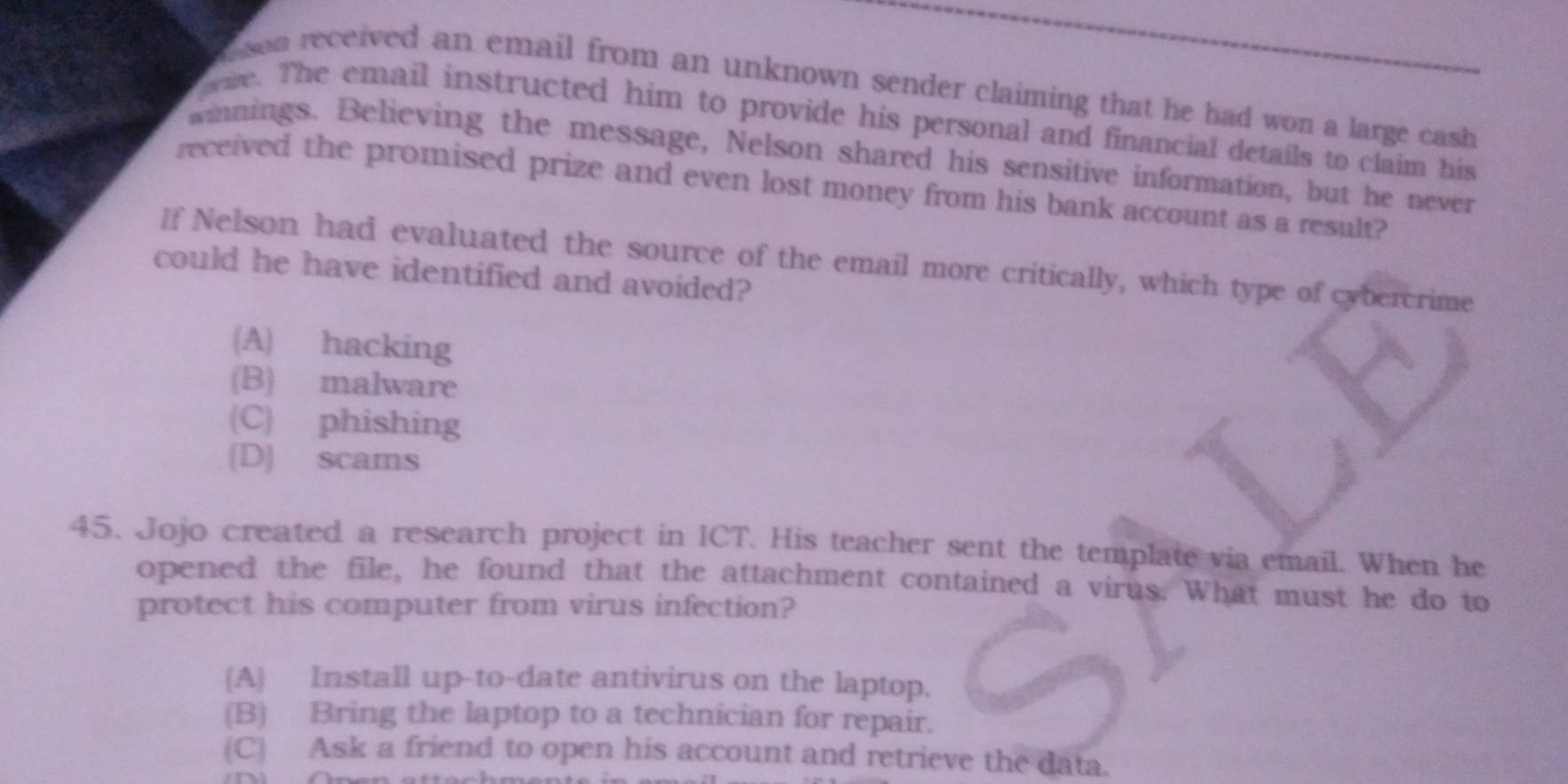 son received an email from an unknown sender claiming that he had won a large cash 
peie. The email instructed him to provide his personal and financial details to claim his
winnings. Believing the message, Nelson shared his sensitive information, but he never
received the promised prize and even lost money from his bank account as a result?
[f Nelson had evaluated the source of the email more critically, which type of cybercrime
could he have identified and avoided?
(A) hacking
(B) malware
(C) phishing
[D] scams
45. Jojo created a research project in ICT. His teacher sent the template via email. When he
opened the file, he found that the attachment contained a virus. What must he do to
protect his computer from virus infection?
A Install up-to-date antivirus on the laptop.
(B) Bring the laptop to a technician for repair.
(C) Ask a friend to open his account and retrieve the data.