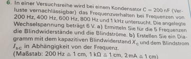 In einer Versuchsreihe wird bei einem Kondensator C=200nF (Ver- 
luste vernachlässigbar) das Frequenzverhalten bei Frequenzen von
200 Hz, 400 Hz, 600 Hz, 800 Hz und 1 kHz untersucht. Die angelegte 
Wechselspannung beträgt 6 V. a) Ermitteln Sie für die 5 Frequenzen 
die Blindwiderstände und die Blindströme. b) Erstellen Sie ein Dia- 
gramm mit dem kapazitiven Blindwiderstand X_c und dem Blindstrom
I_bc in Abhängigkeit von der Frequenz. 
(Maßstab: 200Hz≌ 1cm, 1kOmega ≤ 1cm, 2mA≤ 1cm)