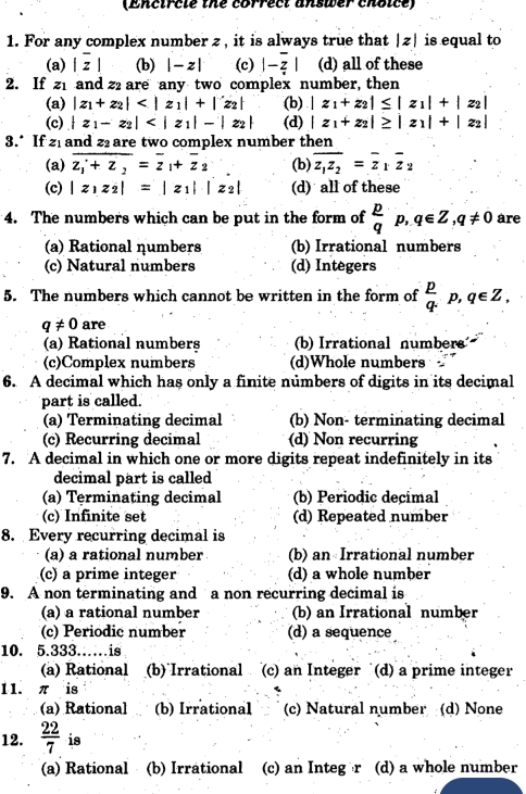 (Encircle the correct answer choice)
1. For any complex number z , it is always true that |z| is equal to
(a) |overline z| (b) |-z| (c) |-overline z| (d) all of these
2. If 21 and z2 are any two complex number, then
(a) |z_1+z_2| (b) |z_1+z_2|≤ |z_1|+|z_2|
(c) |z_1-z_2| (d) |z_1+z_2|≥ |z_1|+|z_2|
3.* If 21 and z are two complex number then
(a) overline z_1+z_2=overline z_1+overline z_2 (b) overline z_1z_2=overline z_1overline z_2
(c) |z_1z_2|=|z_1||z_2| (d) all of these
4. The numbers which can be put in the form of  p/q p,q∈ Z,q!= 0 are
(a) Rational ηumbers (b) Irrational numbers
(c) Natural numbers (d) Integers
5. The numbers which cannot be written in the form of  p/q .p,q∈ Z,
q!= 0 are
(a) Rational numbers (b) Irrational numbers
(c)Complex numbers (d)Whole numbers 
6. A decimal which has only a finite numbers of digits in its decimal
part is called.
(a) Terminating decimal (b) Non- terminating decimal
(c) Recurring decimal (d) Non recurring
7. A decimal in which one or more digits repeat indefinitely in its
decimal part is called
(a) Terminating decimal (b) Periodic decimal
(c) Infinite set (d) Repeated number
8. Every recurring decimal is
(a) a rational number (b) an Irrational number
(c) a prime integer (d) a whole number
9. A non terminating and a non recurring decimal is
(a) a rational number (b) an Irrational number
(c) Periodic number (d) a sequence
10. 5.333……is
(a) Rational (b) Irrational (c) an Integer (d) a prime integer
11. π is
(a) Rational (b) Irrational (c) Natural number (d) None
12.  22/7  is
(a) Rational (b) Irrational (c) an Integ r (d) a whole number