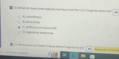 What do many state legislatures have that the U.S. Congress does not?
A. committees
B. term limits
C. ability to introduce bills
D. legislative leadership
11. What does the Elastic Clause allow Congress to do? 4 0 Saved at 11:28 AM
Type here to search