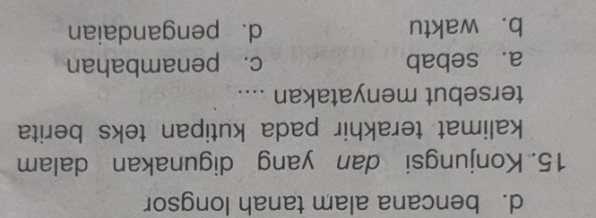 d. bencana alam tanah longsor
15. Konjungsi dan yang digunakan dalam
kalimat terakhir pada kutipan teks berita
tersebut menyatakan ....
a. sebab c. penambahan
b. waktu d. pengandaian