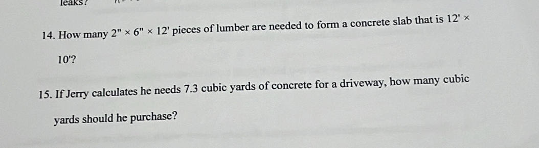 leaks ? 
14. How many 2''* 6''* 12' pieces of lumber are needed to form a concrete slab that is 12'*
10' ? 
15. If Jerry calculates he needs 7.3 cubic yards of concrete for a driveway, how many cubic
yards should he purchase?