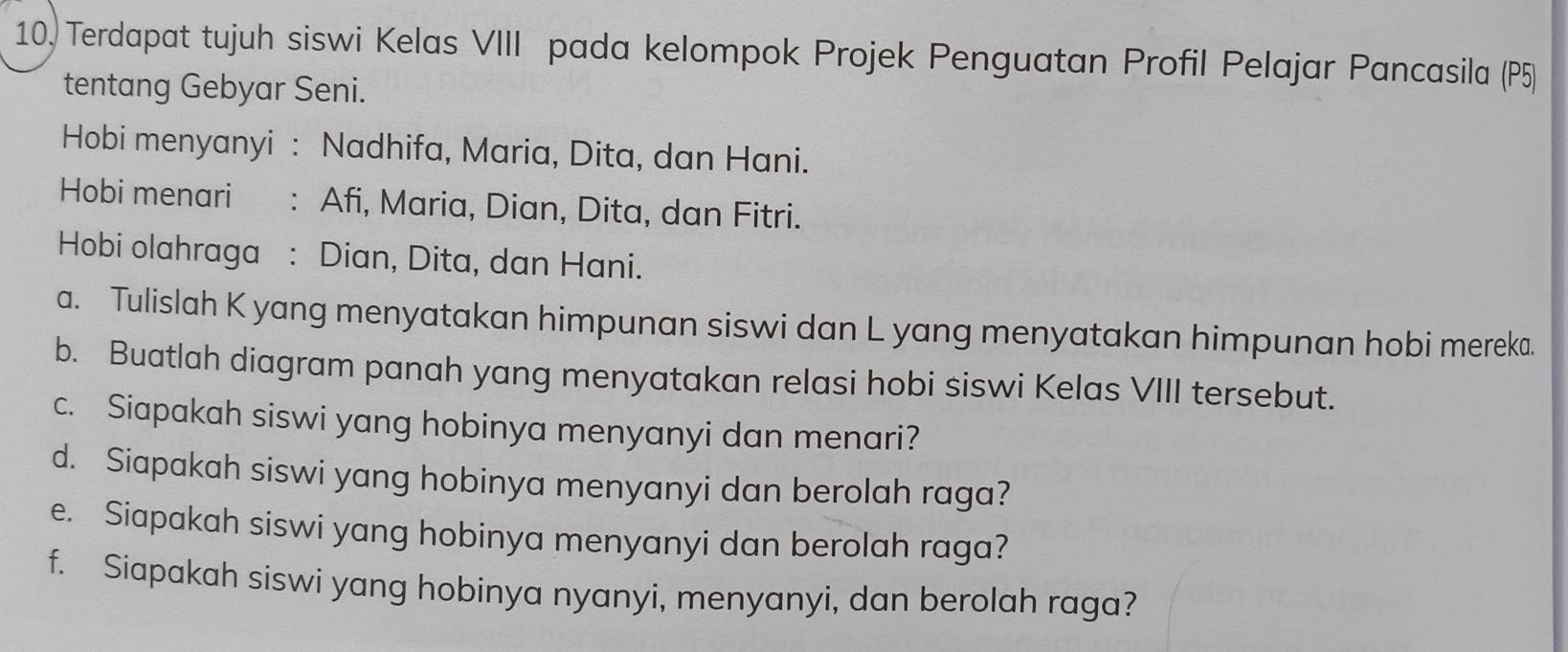 10, Terdapat tujuh siswi Kelas VIII pada kelompok Projek Penguatan Profil Pelajar Pancasila (P5) 
tentang Gebyar Seni. 
Hobi menyanyi : Nadhifa, Maria, Dita, dan Hani. 
Hobi menari : Afi, Maria, Dian, Dita, dan Fitri. 
Hobi olahraga : Dian, Dita, dan Hani. 
a. Tulislah K yang menyatakan himpunan siswi dan L yang menyatakan himpunan hobi mereka. 
b. Buatlah diagram panah yang menyatakan relasi hobi siswi Kelas VIII tersebut. 
c. Siapakah siswi yang hobinya menyanyi dan menari? 
d. Siapakah siswi yang hobinya menyanyi dan berolah raga? 
e. Siapakah siswi yang hobinya menyanyi dan berolah raga? 
f. Siapakah siswi yang hobinya nyanyi, menyanyi, dan berolah raga?