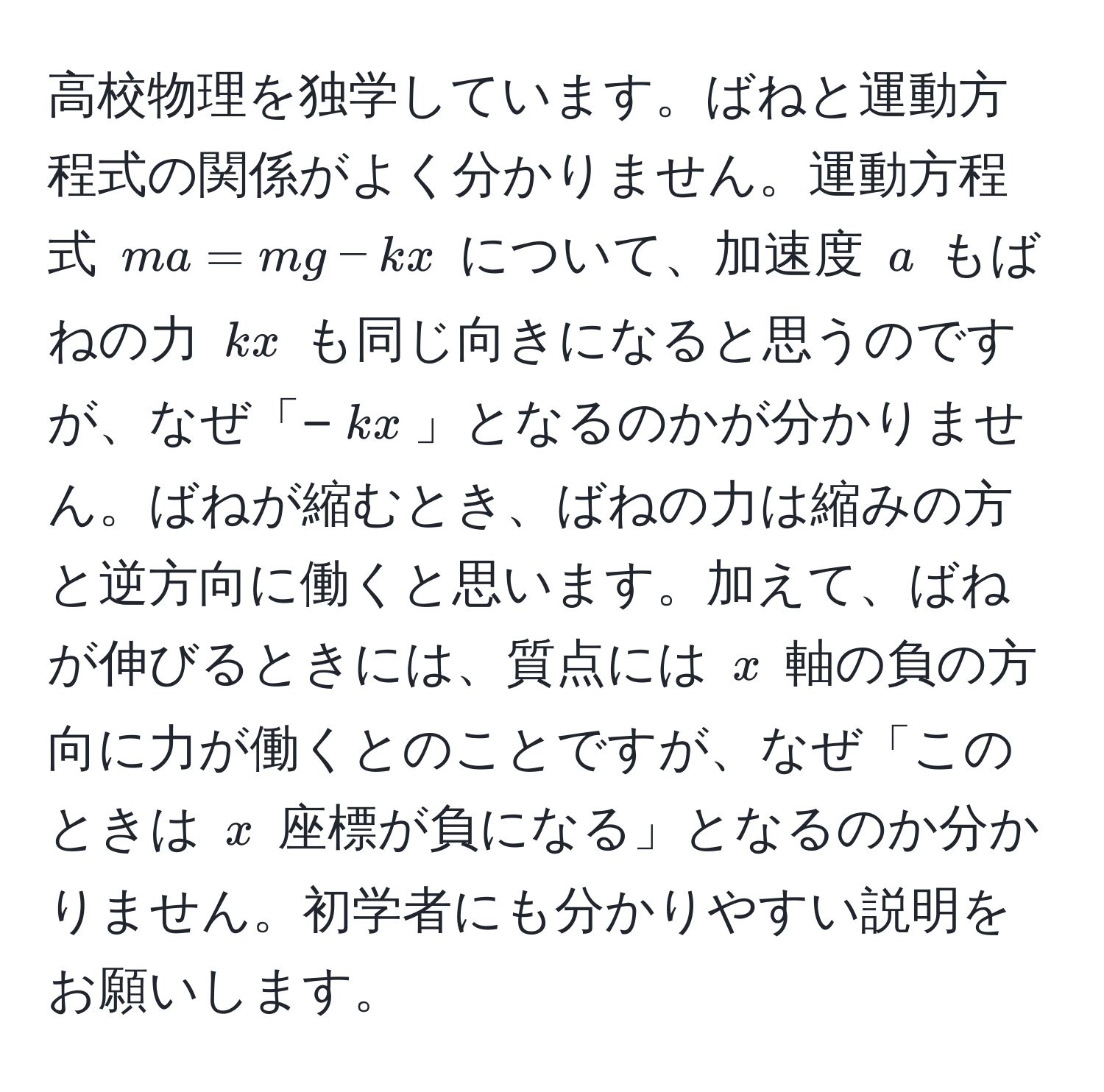 高校物理を独学しています。ばねと運動方程式の関係がよく分かりません。運動方程式 $ma = mg - kx$ について、加速度 $a$ もばねの力 $kx$ も同じ向きになると思うのですが、なぜ「−$kx$」となるのかが分かりません。ばねが縮むとき、ばねの力は縮みの方と逆方向に働くと思います。加えて、ばねが伸びるときには、質点には $x$ 軸の負の方向に力が働くとのことですが、なぜ「このときは $x$ 座標が負になる」となるのか分かりません。初学者にも分かりやすい説明をお願いします。