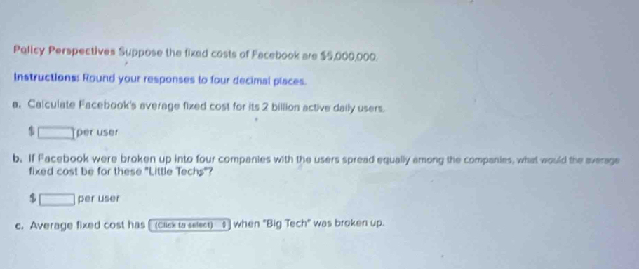 Policy Perspectives Suppose the fixed costs of Facebook are $5,000,000. 
Instructions: Round your responses to four decimal piaces. 
a. Calculate Facebook's average fixed cost for its 2 billion active daily users.
$ per user 
b. If Facebook were broken up into four companies with the users spread equally among the companies, what would the average 
fixed cost be for these "Little Techs"?
$ per user 
c. Average fixed cost has [ (click to select) $ when "Big Tech" was broken up.