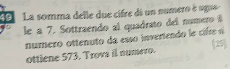 La somma delle due cifre di un numero è ugua 
le a 7. Sottraendo al quadrato del numero íl 
numero ottenuto da esso invertendo le ce s 
[25] 
ottiene 573. Trova il numero.