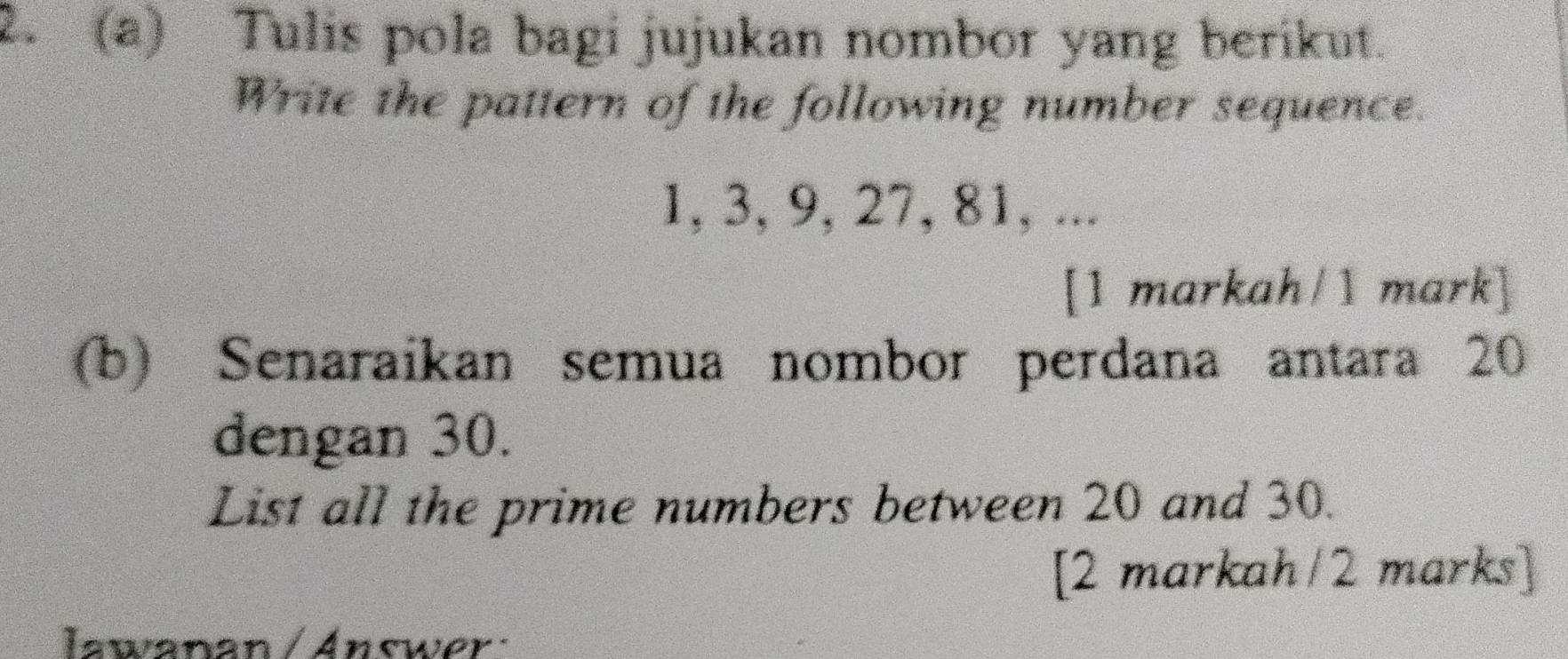 Tulis pola bagi jujukan nombor yang berikut. 
Write the pattern of the following number sequence.
1, 3, 9, 27, 81, ... 
[1 markah/1 mark] 
(b) Senaraikan semua nombor perdana antara 20
dengan 30. 
List all the prime numbers between 20 and 30. 
[2 markah/2 marks] 
Iawanan /Answer: