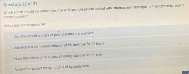 Which action should the nurse take after a 36-year-old patient treated with intramuscular glucagon for hypoglycemia regains
consciousness?
Select the correct response:
Give the patient a snack of peanut butter and crackers.
Administer a continuous infusion of 5% dextrose for 24 hours.
Have the patient drink a glass of orange juice or nonfat milk.
Assess the patient for symptoms of hyperglycemia.