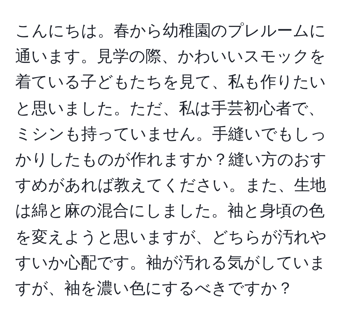 こんにちは。春から幼稚園のプレルームに通います。見学の際、かわいいスモックを着ている子どもたちを見て、私も作りたいと思いました。ただ、私は手芸初心者で、ミシンも持っていません。手縫いでもしっかりしたものが作れますか？縫い方のおすすめがあれば教えてください。また、生地は綿と麻の混合にしました。袖と身頃の色を変えようと思いますが、どちらが汚れやすいか心配です。袖が汚れる気がしていますが、袖を濃い色にするべきですか？