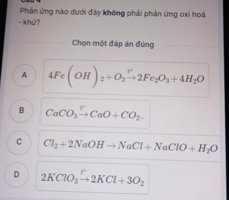 Phản ứng nào dưới đây không phải phản ứng oxi hoá
- khử?
Chọn một đáp án đúng
A 4Fe(OH)_2+O_2xrightarrow t°2Fe_2O_3+4H_2O
B CaCO_3xrightarrow t°CaO+CO_2.
C Cl_2+2NaOHto NaCl+NaClO+H_2O
D 2KClO_3to 2KCl+3O_2