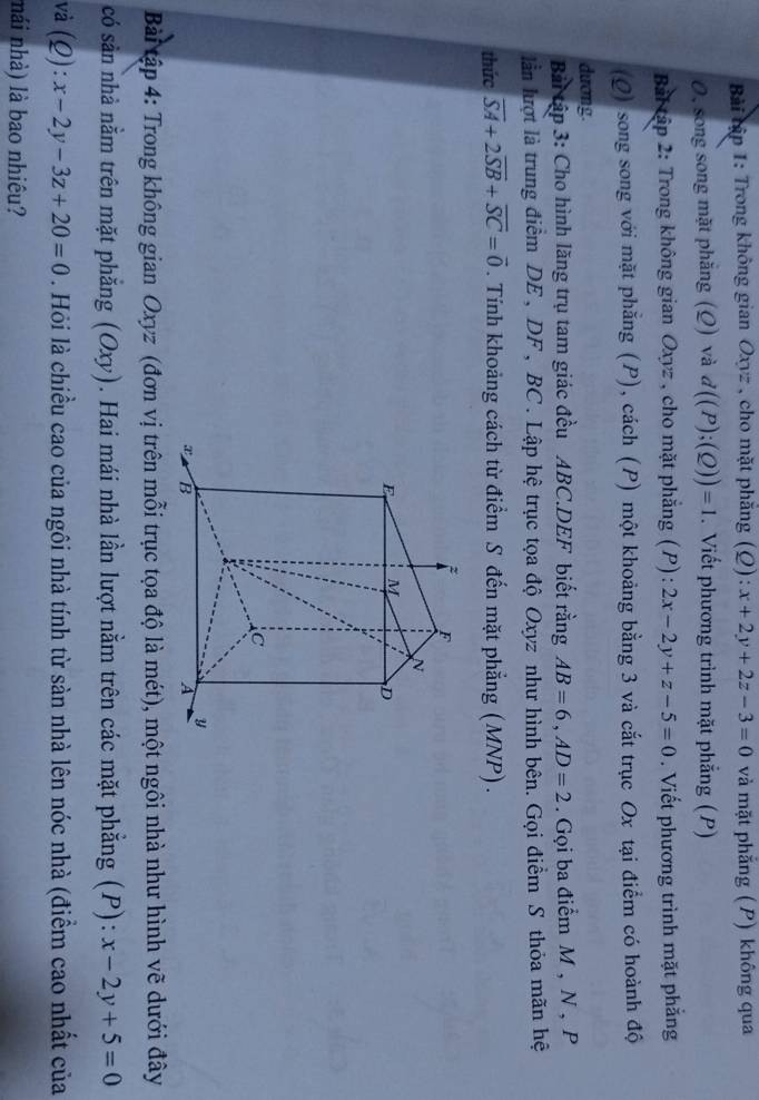 Bài tập 1: Trong không gian Oxyz , cho mặt phẳng (Q):x+2y+2z-3=0 và mặt phẳng (P) không qua 
O, song song mặt phẳng (Q) và d((P);(Q))=1. Viết phương trình mặt phẳng (P) 
Bai tập 2: Trong không gian Oxyz , cho mặt phẳng (P) : 2x-2y+z-5=0. Viết phương trình mặt phẳng 
(Q) song song với mặt phẳng (P), cách (P) một khoảng bằng 3 và cắt trục Ox tại điểm có hoành độ 
dương 
Bài tập 3: Cho hình lăng trụ tam giác đều ABC.DEF biết rằng AB=6, AD=2. Gọi ba điểm M , N , P
lần lượt là trung điểm DE , DF, BC. Lập hệ trục tọa độ Oxyz như hình bên. Gọi điểm S thỏa mãn hệ 
thức overline SA+2overline SB+overline SC=vector 0. Tính khoảng cách từ điểm S đến mặt phẳng (MNP) . 
Bài tập 4: Trong không gian Oxyz (đơn vị trên mỗi trục tọa độ là mét), một ngôi nhà như hình vẽ dưới đây 
có sản nhà nằm trên mặt phẳng (Oxy). Hai mái nhà lần lượt nằm trên các mặt phẳng (P): x-2y+5=0
và (Q):x-2y-3z+20=0. Hỏi là chiều cao của ngôi nhà tính từ sàn nhà lên nóc nhà (điểm cao nhất của 
nái nhà) là bao nhiêu?