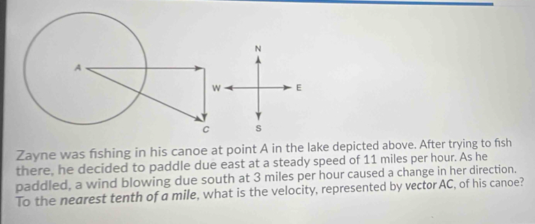 Zayne was fishing in his canoe at point A in the lake depicted above. After trying to fish 
there, he decided to paddle due east at a steady speed of 11 miles per hour. As he 
paddled, a wind blowing due south at 3 miles per hour caused a change in her direction. 
To the nearest tenth of a mile, what is the velocity, represented by vector AC, of his canoe?