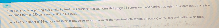 Dan has a job transporting soft drinks by truck. His truck is filled with cans that weigh 14 ounces each and bottles that weigh 70 ounces each. There is a 
combined total of 950 cans and bottles in his truck. 
Let x be the number of 14-ounce cans in his truck. Write an expression for the combined total weight (in ounces) of the cans and bottles in his truck.
