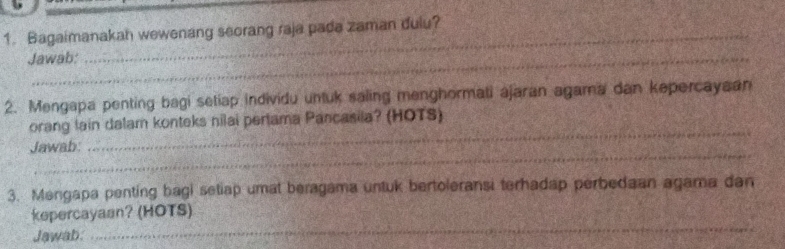 Bagaimanakah wewenang seorang raja pada zaman dulu? 
Jawab: 
2. Mengapa penting bagi setiap individu untuk saling menghormati ajaran agama dan kepercayaan 
orang lain dalam konteks nilai pertama Pancasila? (HOTS) 
_ 
Jawab: 
_ 
3. Mengapa penting bagi setiap umat beragama untuk bertoleransi terhadap perbedaan agama dan 
_ 
kepercayaan? (HOTS) 
Jawab.