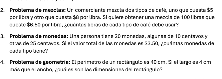 Problema de mezclas: Un comerciante mezcla dos tipos de café, uno que cuesta $5
por libra y otro que cuesta $8 por libra. Si quiere obtener una mezcla de 100 libras que 
cueste $6.50 por libra, ¿cuántas libras de cada tipo de café debe usar? 
3. Problema de monedas: Una persona tiene 20 monedas, algunas de 10 centavos y 
otras de 25 centavos. Si el valor total de las monedas es $3.50, ¿cuántas monedas de 
cada tipo tiene? 
4. Problema de geometría: El perímetro de un rectángulo es 40 cm. Si el largo es 4 cm
más que el ancho, ¿cuáles son las dimensiones del rectángulo?