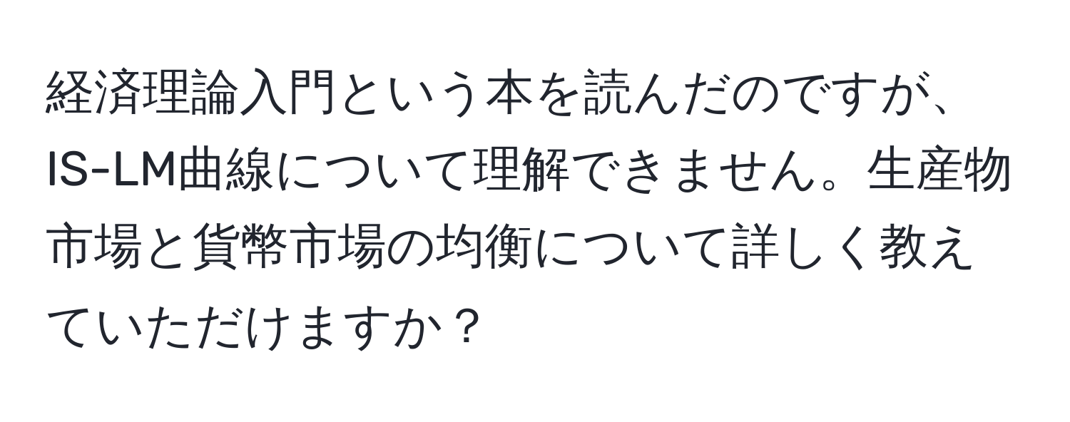 経済理論入門という本を読んだのですが、IS-LM曲線について理解できません。生産物市場と貨幣市場の均衡について詳しく教えていただけますか？