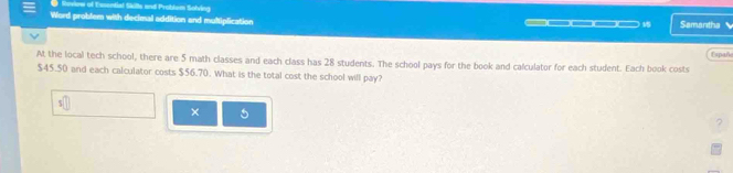 Sovew of Exsential Skille and Problom Solving 
Word problem with decimal addition and multiplication Samantha 
__ 
Españ 
At the local tech school, there are 5 math classes and each class has 28 students. The school pays for the book and calculator for each student. Each book costs
$45.50 and each calculator costs $56.70. What is the total cost the school will pay? 
× 5
?