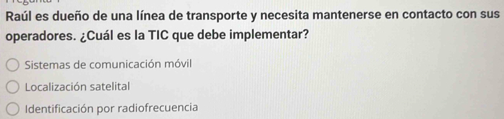 Raúl es dueño de una línea de transporte y necesita mantenerse en contacto con sus
operadores. ¿Cuál es la TIC que debe implementar?
Sistemas de comunicación móvil
Localización satelital
Identificación por radiofrecuencia