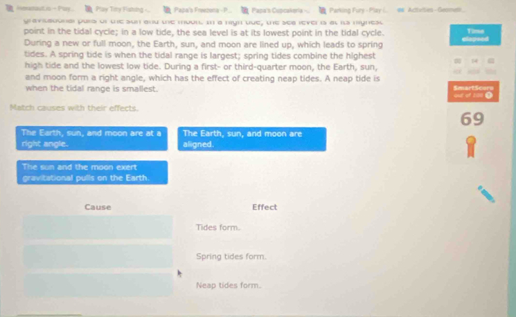 Heranout is + Poy Play Tiry Fisting - Papa's Freezona - P Papa's Cupcakería - Parking Fury - Play (.. # Acttellies - Geomet.
gravitadonal pars of the sun and the mool In a ngh que, the sea rever is at its mignest
point in the tidal cycle; in a low tide, the sea level is at its lowest point in the tidal cycle. Time
During a new or full moon, the Earth, sun, and moon are lined up, which leads to spring elopsed
tides. A spring tide is when the tidal range is largest; spring tides combine the highest
14
high tide and the lowest low tide. During a first- or third-quarter moon, the Earth, sun,
and moon form a right angle, which has the effect of creating neap tides. A neap tide is
when the tidal range is smallest. SmartScore out of 200 ●
Match causes with their effects.
69
The Earth, sun, and moon are at a The Earth, sun, and moon are
right angle. aligned.
The sun and the moon exert
gravitational pulls on the Earth.
Cause Effect
Tides form.
Spring tides form.
Neap tides form.